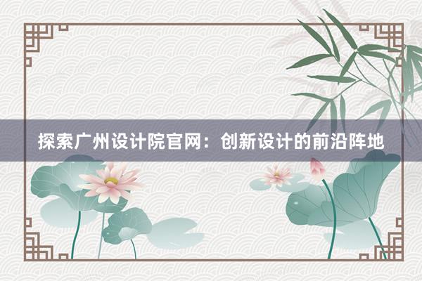 探索广州设计院官网：创新设计的前沿阵地